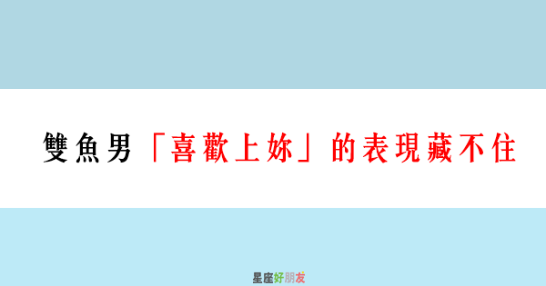 喜歡一個人 是藏不住的 雙魚男 喜歡上妳 的表現藏不住 星座好朋友